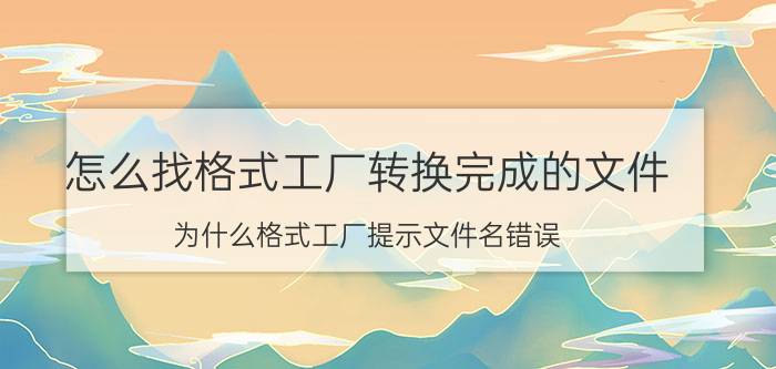 怎么找格式工厂转换完成的文件 为什么格式工厂提示文件名错误？